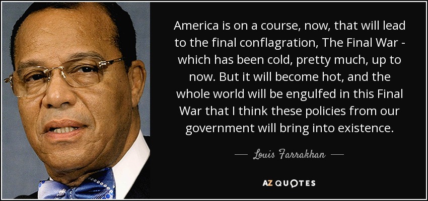 America is on a course, now, that will lead to the final conflagration, The Final War - which has been cold, pretty much, up to now. But it will become hot, and the whole world will be engulfed in this Final War that I think these policies from our government will bring into existence. - Louis Farrakhan