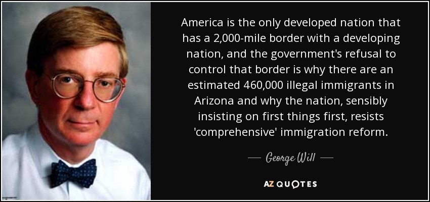 America is the only developed nation that has a 2,000-mile border with a developing nation, and the government's refusal to control that border is why there are an estimated 460,000 illegal immigrants in Arizona and why the nation, sensibly insisting on first things first, resists 'comprehensive' immigration reform. - George Will