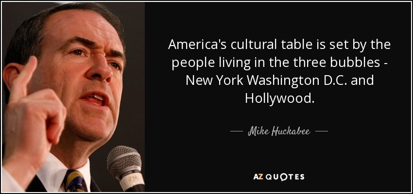 America's cultural table is set by the people living in the three bubbles - New York Washington D.C. and Hollywood. - Mike Huckabee