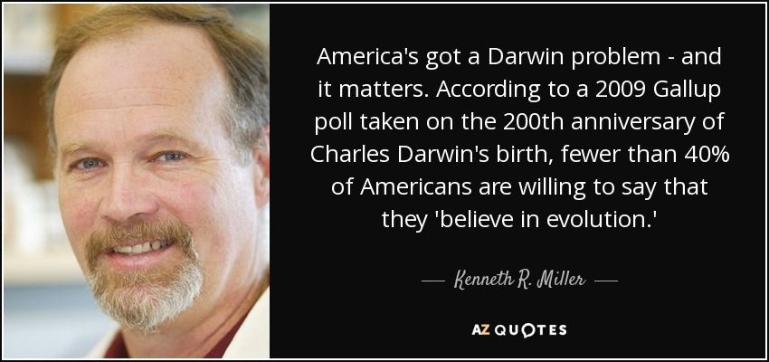 America's got a Darwin problem - and it matters. According to a 2009 Gallup poll taken on the 200th anniversary of Charles Darwin's birth, fewer than 40% of Americans are willing to say that they 'believe in evolution.' - Kenneth R. Miller