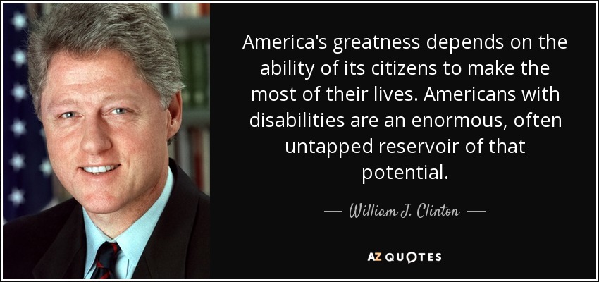 America's greatness depends on the ability of its citizens to make the most of their lives. Americans with disabilities are an enormous, often untapped reservoir of that potential. - William J. Clinton