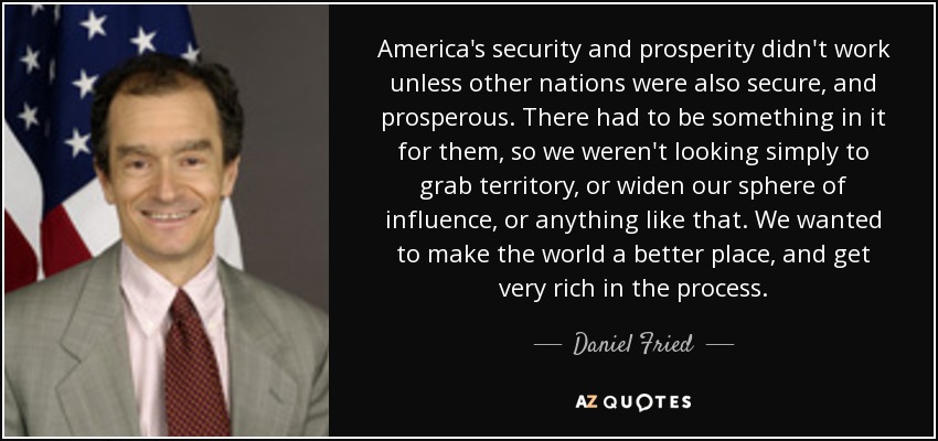 America's security and prosperity didn't work unless other nations were also secure, and prosperous. There had to be something in it for them, so we weren't looking simply to grab territory, or widen our sphere of influence, or anything like that. We wanted to make the world a better place, and get very rich in the process. - Daniel Fried