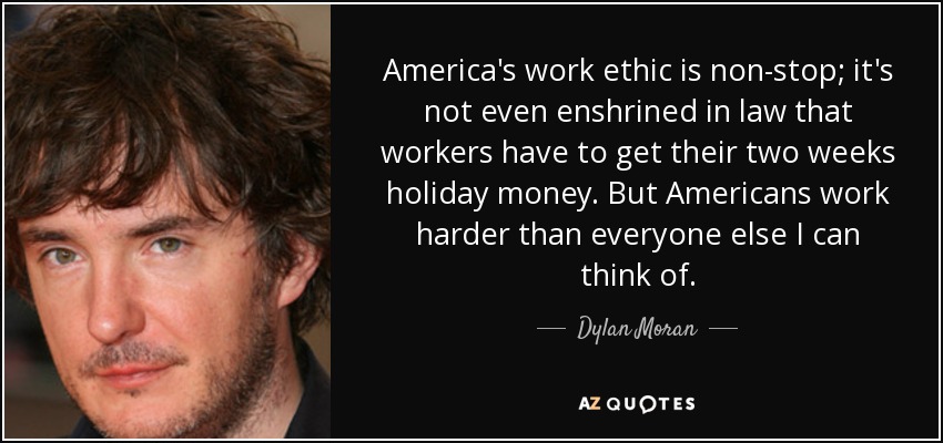 America's work ethic is non-stop; it's not even enshrined in law that workers have to get their two weeks holiday money. But Americans work harder than everyone else I can think of. - Dylan Moran