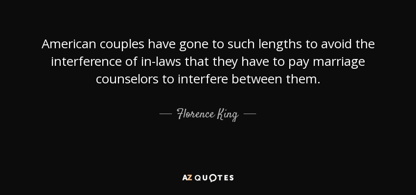 American couples have gone to such lengths to avoid the interference of in-laws that they have to pay marriage counselors to interfere between them. - Florence King