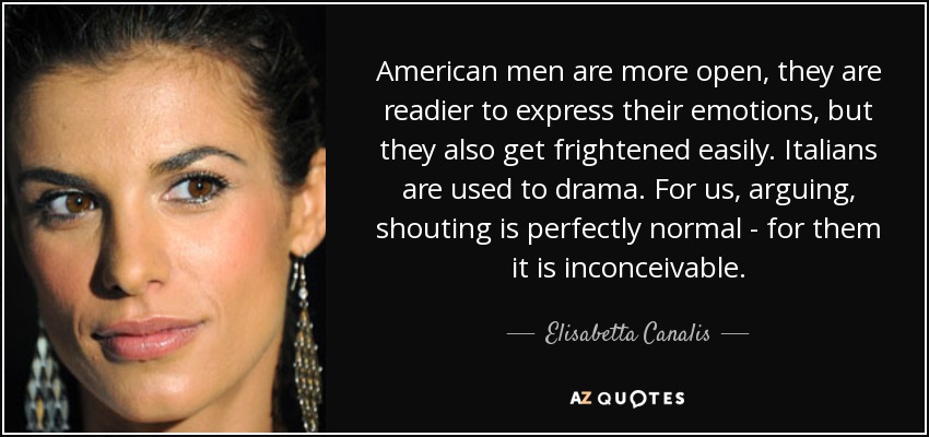 American men are more open, they are readier to express their emotions, but they also get frightened easily. Italians are used to drama. For us, arguing, shouting is perfectly normal - for them it is inconceivable. - Elisabetta Canalis