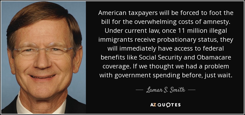 American taxpayers will be forced to foot the bill for the overwhelming costs of amnesty. Under current law, once 11 million illegal immigrants receive probationary status, they will immediately have access to federal benefits like Social Security and Obamacare coverage. If we thought we had a problem with government spending before, just wait. - Lamar S. Smith