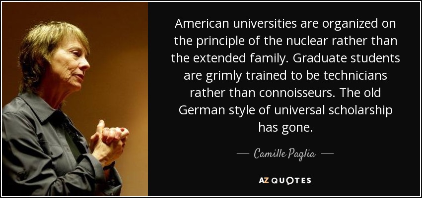 American universities are organized on the principle of the nuclear rather than the extended family. Graduate students are grimly trained to be technicians rather than connoisseurs. The old German style of universal scholarship has gone. - Camille Paglia