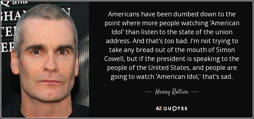 Americans have been dumbed down to the point where more people watching 'American Idol' than listen to the state of the union address. And that's too bad. I'm not trying to take any bread out of the mouth of Simon Cowell, but if the president is speaking to the people of the United States, and people are going to watch 'American Idol,' that's sad. - Henry Rollins