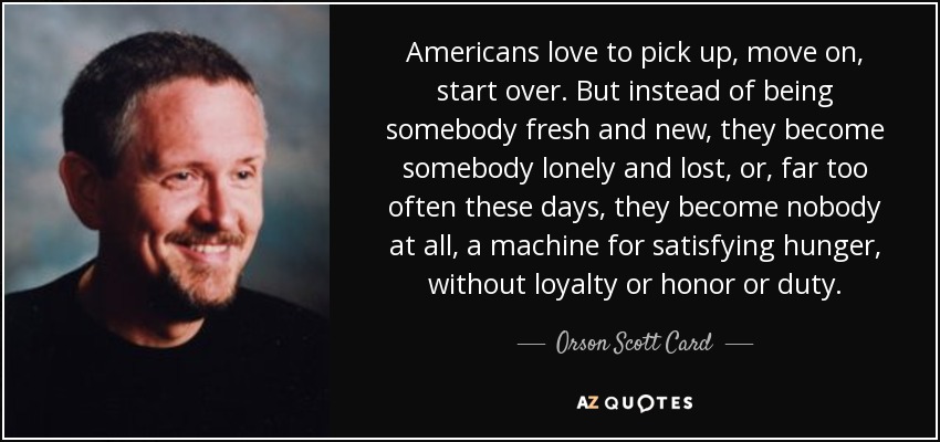 Americans love to pick up, move on, start over. But instead of being somebody fresh and new, they become somebody lonely and lost, or, far too often these days, they become nobody at all, a machine for satisfying hunger, without loyalty or honor or duty. - Orson Scott Card