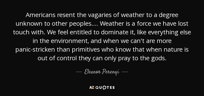 Americans resent the vagaries of weather to a degree unknown to other peoples. ... Weather is a force we have lost touch with. We feel entitled to dominate it, like everything else in the environment, and when we can't are more panic-stricken than primitives who know that when nature is out of control they can only pray to the gods. - Eleanor Perenyi