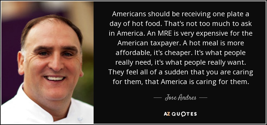 Americans should be receiving one plate a day of hot food. That's not too much to ask in America. An MRE is very expensive for the American taxpayer. A hot meal is more affordable, it's cheaper. It's what people really need, it's what people really want. They feel all of a sudden that you are caring for them, that America is caring for them. - Jose Andres