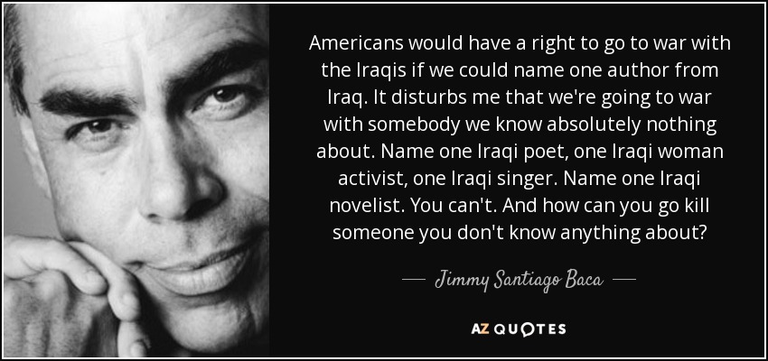 Americans would have a right to go to war with the Iraqis if we could name one author from Iraq. It disturbs me that we're going to war with somebody we know absolutely nothing about. Name one Iraqi poet, one Iraqi woman activist, one Iraqi singer. Name one Iraqi novelist. You can't. And how can you go kill someone you don't know anything about? - Jimmy Santiago Baca