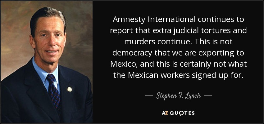 Amnistía Internacional sigue informando de que continúan las torturas y los asesinatos extrajudiciales. No es democracia lo que estamos exportando a México, y desde luego no es lo que los trabajadores mexicanos firmaron. - Stephen F. Lynch
