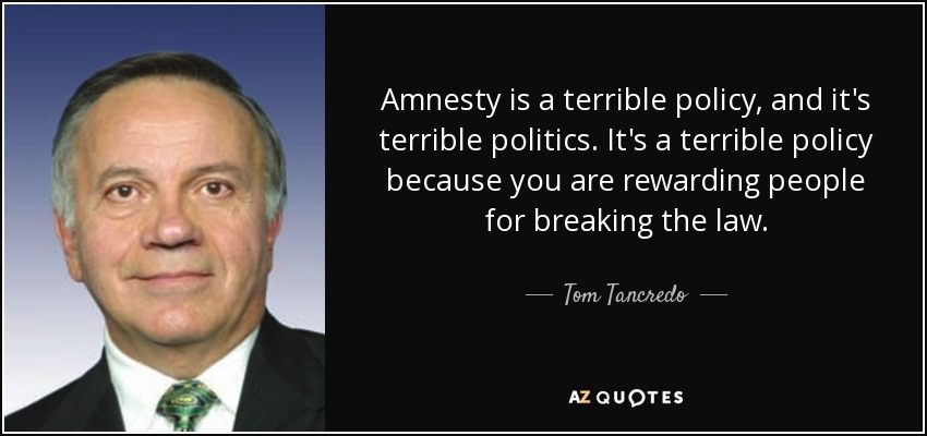 Amnesty is a terrible policy, and it's terrible politics. It's a terrible policy because you are rewarding people for breaking the law. - Tom Tancredo