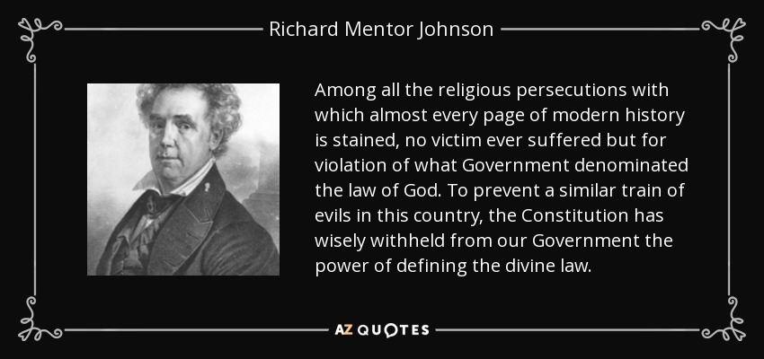 Among all the religious persecutions with which almost every page of modern history is stained, no victim ever suffered but for violation of what Government denominated the law of God. To prevent a similar train of evils in this country, the Constitution has wisely withheld from our Government the power of defining the divine law. - Richard Mentor Johnson