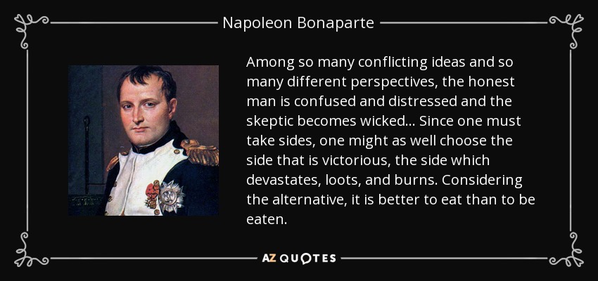 Among so many conflicting ideas and so many different perspectives, the honest man is confused and distressed and the skeptic becomes wicked ... Since one must take sides, one might as well choose the side that is victorious, the side which devastates, loots, and burns. Considering the alternative, it is better to eat than to be eaten. - Napoleon Bonaparte