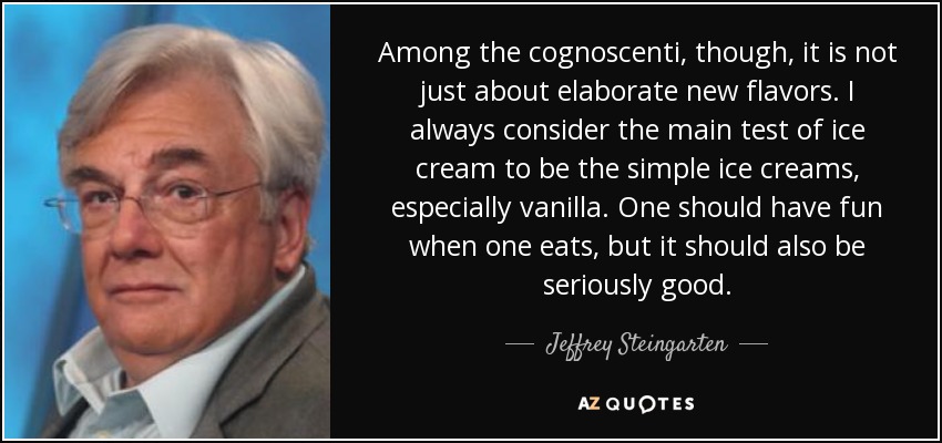 Among the cognoscenti, though, it is not just about elaborate new flavors. I always consider the main test of ice cream to be the simple ice creams, especially vanilla. One should have fun when one eats, but it should also be seriously good. - Jeffrey Steingarten
