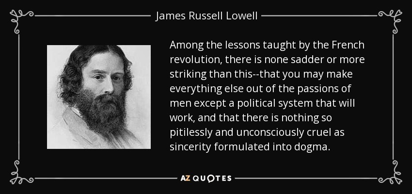 Among the lessons taught by the French revolution, there is none sadder or more striking than this--that you may make everything else out of the passions of men except a political system that will work, and that there is nothing so pitilessly and unconsciously cruel as sincerity formulated into dogma. - James Russell Lowell