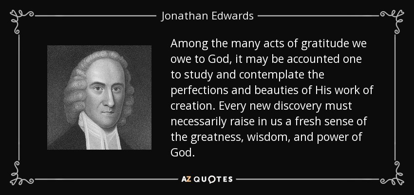 Among the many acts of gratitude we owe to God, it may be accounted one to study and contemplate the perfections and beauties of His work of creation. Every new discovery must necessarily raise in us a fresh sense of the greatness, wisdom, and power of God. - Jonathan Edwards