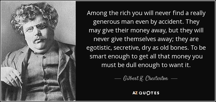 Entre los ricos nunca encontrarás a un hombre realmente generoso, ni siquiera por accidente. Puede que regalen su dinero, pero nunca se regalarán a sí mismos; son egoístas, reservados, secos como huesos viejos. Para ser lo bastante listo como para conseguir todo ese dinero hay que ser lo bastante torpe como para quererlo. - Gilbert K. Chesterton