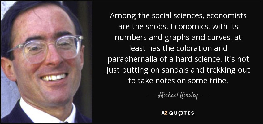 Among the social sciences, economists are the snobs. Economics, with its numbers and graphs and curves, at least has the coloration and paraphernalia of a hard science. It's not just putting on sandals and trekking out to take notes on some tribe. - Michael Kinsley