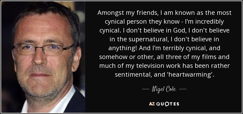 Amongst my friends, I am known as the most cynical person they know - I'm incredibly cynical. I don't believe in God, I don't believe in the supernatural, I don't believe in anything! And I'm terribly cynical, and somehow or other, all three of my films and much of my television work has been rather sentimental, and 'heartwarming'. - Nigel Cole