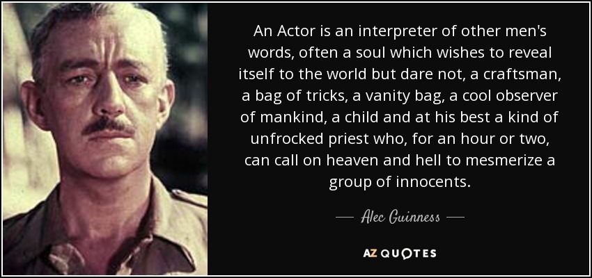 An Actor is an interpreter of other men's words, often a soul which wishes to reveal itself to the world but dare not, a craftsman, a bag of tricks, a vanity bag, a cool observer of mankind, a child and at his best a kind of unfrocked priest who, for an hour or two, can call on heaven and hell to mesmerize a group of innocents. - Alec Guinness