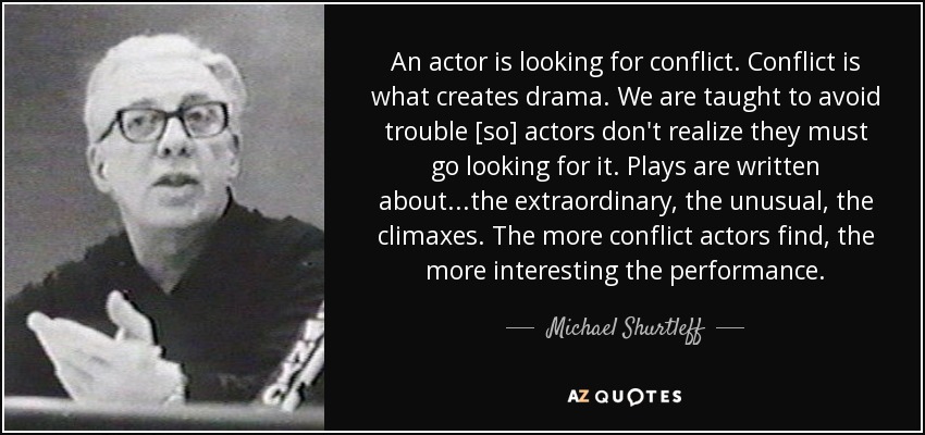 An actor is looking for conflict. Conflict is what creates drama. We are taught to avoid trouble [so] actors don't realize they must go looking for it. Plays are written about...the extraordinary, the unusual, the climaxes. The more conflict actors find, the more interesting the performance. - Michael Shurtleff