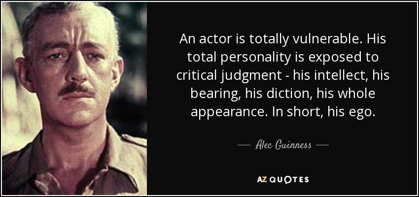 An actor is totally vulnerable. His total personality is exposed to critical judgment - his intellect, his bearing, his diction, his whole appearance. In short, his ego. - Alec Guinness
