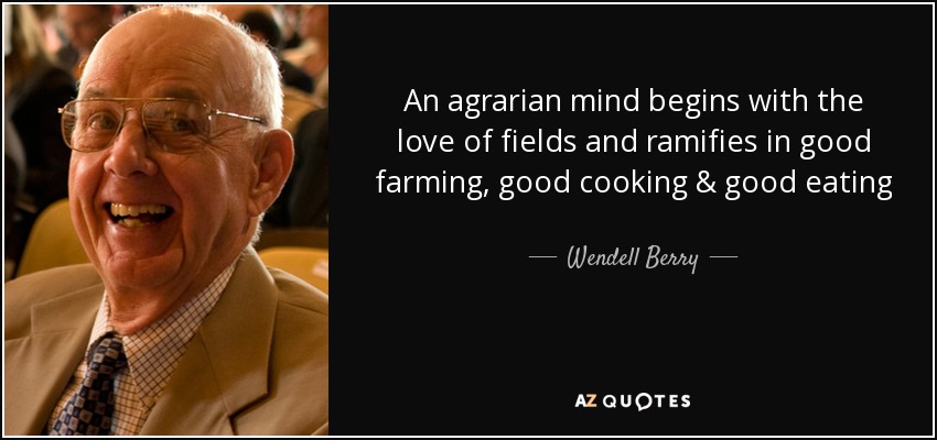 An agrarian mind begins with the love of fields and ramifies in good farming, good cooking & good eating - Wendell Berry