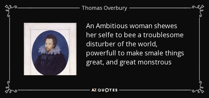 An Ambitious woman shewes her selfe to bee a troublesome disturber of the world, powerfull to make smale things great, and great monstrous - Thomas Overbury