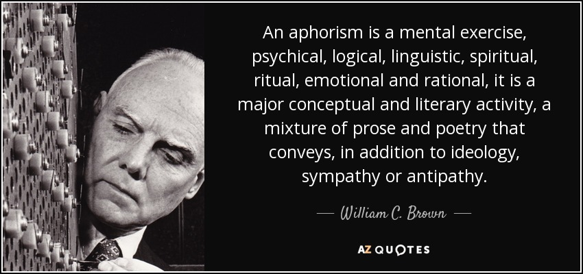 An aphorism is a mental exercise, psychical, logical, linguistic, spiritual, ritual, emotional and rational, it is a major conceptual and literary activity, a mixture of prose and poetry that conveys, in addition to ideology, sympathy or antipathy. - William C. Brown