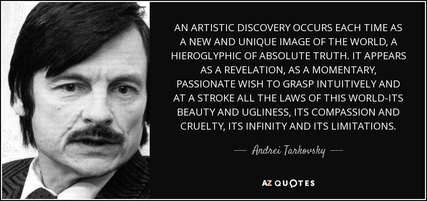 AN ARTISTIC DISCOVERY OCCURS EACH TIME AS A NEW AND UNIQUE IMAGE OF THE WORLD, A HIEROGLYPHIC OF ABSOLUTE TRUTH. IT APPEARS AS A REVELATION, AS A MOMENTARY, PASSIONATE WISH TO GRASP INTUITIVELY AND AT A STROKE ALL THE LAWS OF THIS WORLD-ITS BEAUTY AND UGLINESS, ITS COMPASSION AND CRUELTY, ITS INFINITY AND ITS LIMITATIONS. - Andrei Tarkovsky