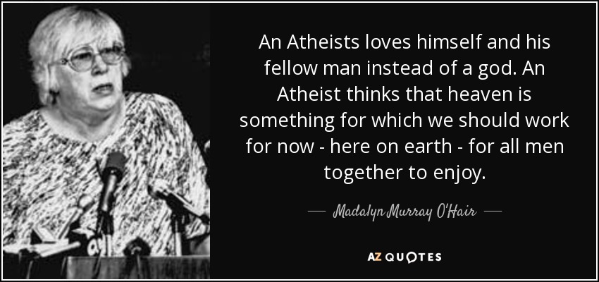 An Atheists loves himself and his fellow man instead of a god. An Atheist thinks that heaven is something for which we should work for now - here on earth - for all men together to enjoy. - Madalyn Murray O'Hair