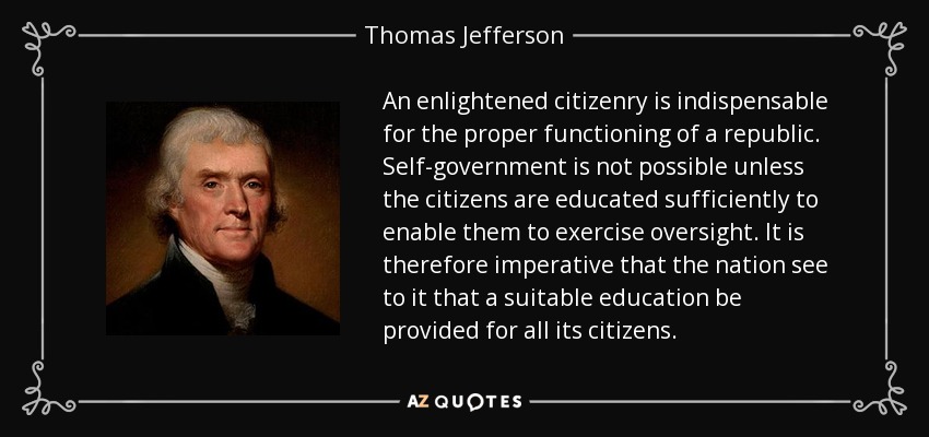 An enlightened citizenry is indispensable for the proper functioning of a republic. Self-government is not possible unless the citizens are educated sufficiently to enable them to exercise oversight. It is therefore imperative that the nation see to it that a suitable education be provided for all its citizens. - Thomas Jefferson