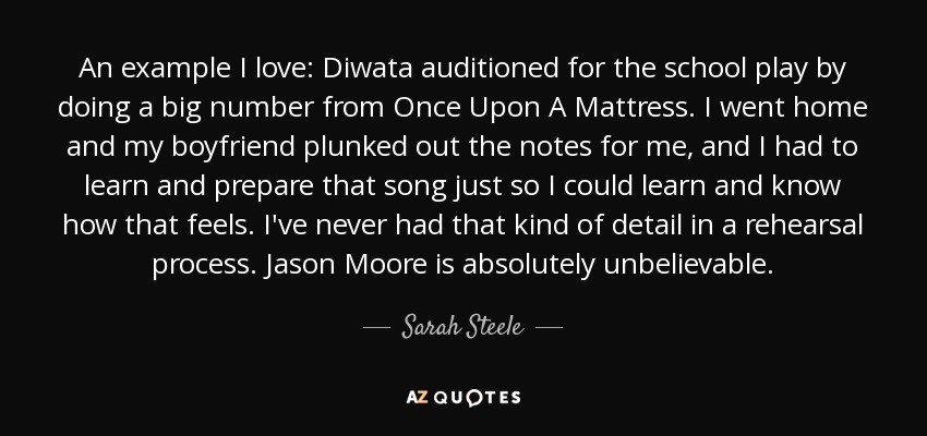 An example I love: Diwata auditioned for the school play by doing a big number from Once Upon A Mattress. I went home and my boyfriend plunked out the notes for me, and I had to learn and prepare that song just so I could learn and know how that feels. I've never had that kind of detail in a rehearsal process. Jason Moore is absolutely unbelievable. - Sarah Steele