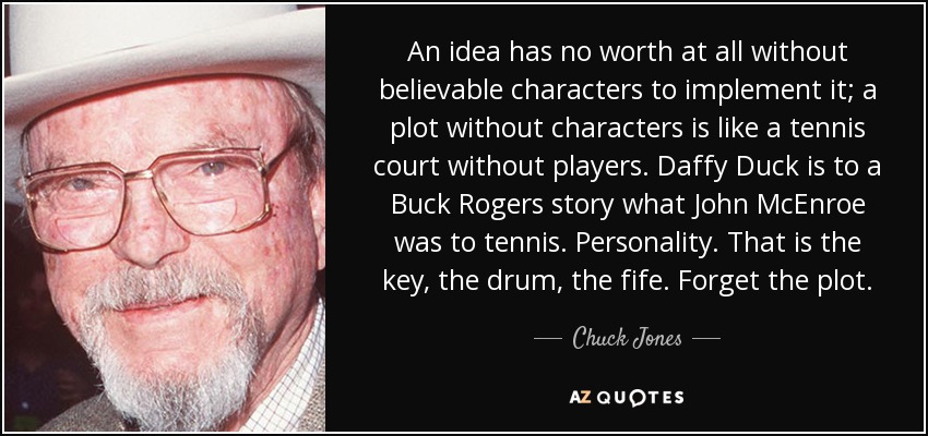 An idea has no worth at all without believable characters to implement it; a plot without characters is like a tennis court without players. Daffy Duck is to a Buck Rogers story what John McEnroe was to tennis. Personality. That is the key, the drum, the fife. Forget the plot. - Chuck Jones