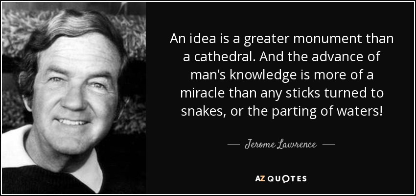An idea is a greater monument than a cathedral. And the advance of man's knowledge is more of a miracle than any sticks turned to snakes, or the parting of waters! - Jerome Lawrence