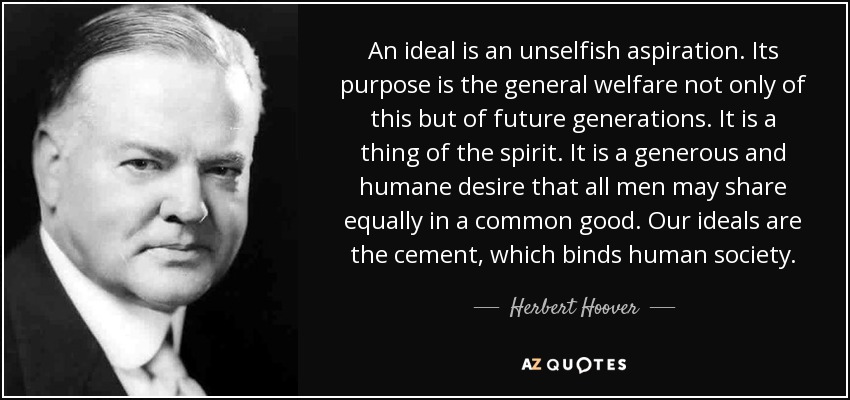 An ideal is an unselfish aspiration. Its purpose is the general welfare not only of this but of future generations. It is a thing of the spirit. It is a generous and humane desire that all men may share equally in a common good. Our ideals are the cement, which binds human society. - Herbert Hoover