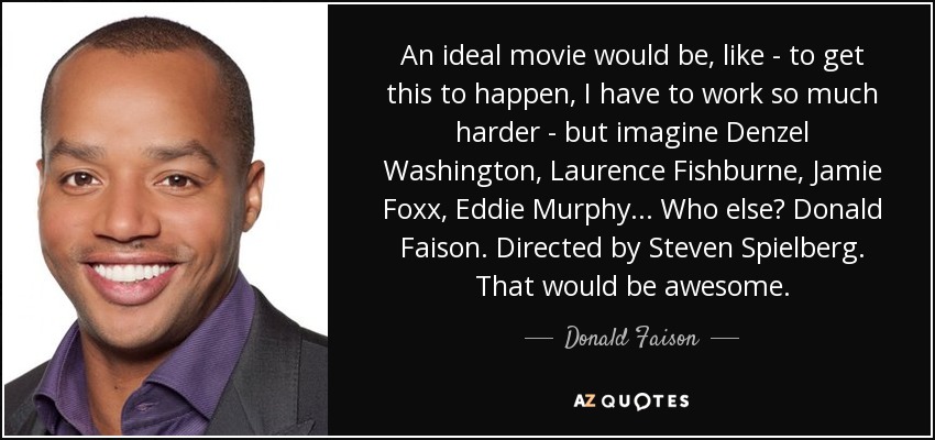 An ideal movie would be, like - to get this to happen, I have to work so much harder - but imagine Denzel Washington, Laurence Fishburne, Jamie Foxx, Eddie Murphy... Who else? Donald Faison. Directed by Steven Spielberg. That would be awesome. - Donald Faison