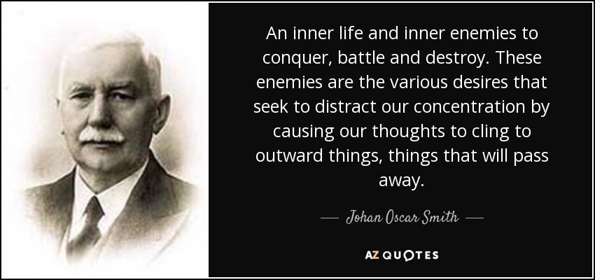 An inner life and inner enemies to conquer, battle and destroy. These enemies are the various desires that seek to distract our concentration by causing our thoughts to cling to outward things, things that will pass away. - Johan Oscar Smith