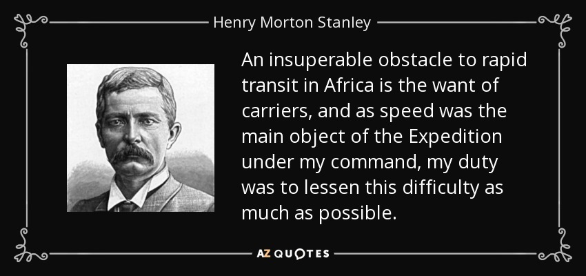 An insuperable obstacle to rapid transit in Africa is the want of carriers, and as speed was the main object of the Expedition under my command, my duty was to lessen this difficulty as much as possible. - Henry Morton Stanley