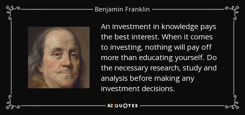 An investment in knowledge pays the best interest. When it comes to investing, nothing will pay off more than educating yourself. Do the necessary research, study and analysis before making any investment decisions. - Benjamin Franklin