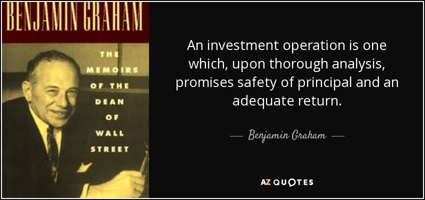 An investment operation is one which, upon thorough analysis, promises safety of principal and an adequate return. - Benjamin Graham