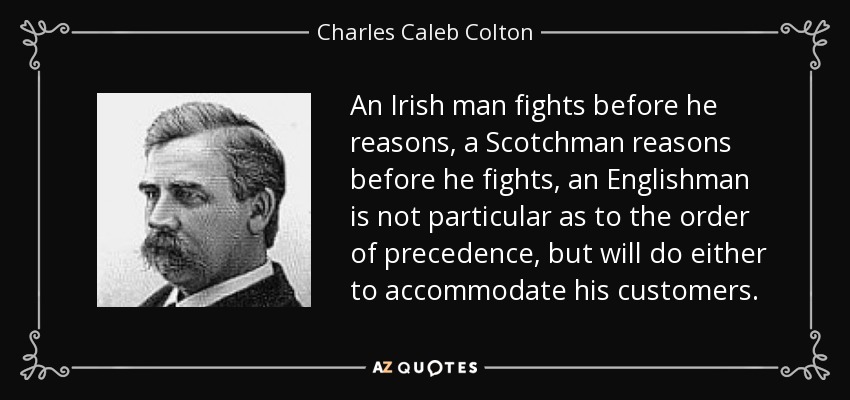 An Irish man fights before he reasons, a Scotchman reasons before he fights, an Englishman is not particular as to the order of precedence, but will do either to accommodate his customers. - Charles Caleb Colton