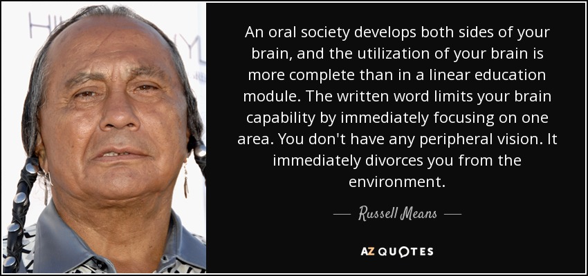 An oral society develops both sides of your brain, and the utilization of your brain is more complete than in a linear education module. The written word limits your brain capability by immediately focusing on one area. You don't have any peripheral vision. It immediately divorces you from the environment. - Russell Means