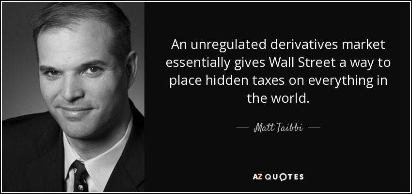 An unregulated derivatives market essentially gives Wall Street a way to place hidden taxes on everything in the world. - Matt Taibbi