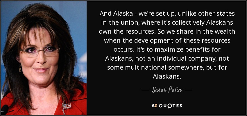 And Alaska - we're set up, unlike other states in the union, where it's collectively Alaskans own the resources. So we share in the wealth when the development of these resources occurs. It's to maximize benefits for Alaskans, not an individual company, not some multinational somewhere, but for Alaskans. - Sarah Palin