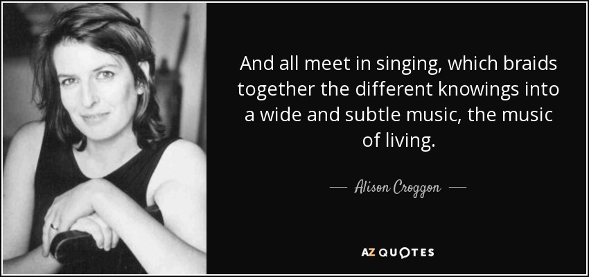 And all meet in singing, which braids together the different knowings into a wide and subtle music, the music of living. - Alison Croggon