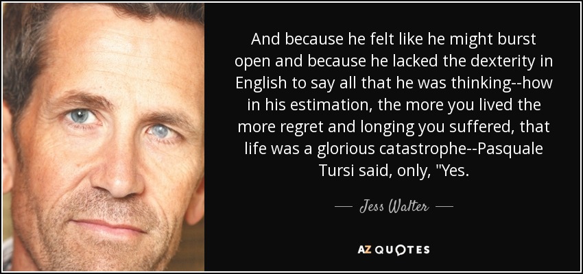 And because he felt like he might burst open and because he lacked the dexterity in English to say all that he was thinking--how in his estimation, the more you lived the more regret and longing you suffered, that life was a glorious catastrophe--Pasquale Tursi said, only, 